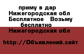 приму в дар  - Нижегородская обл. Бесплатное » Возьму бесплатно   . Нижегородская обл.